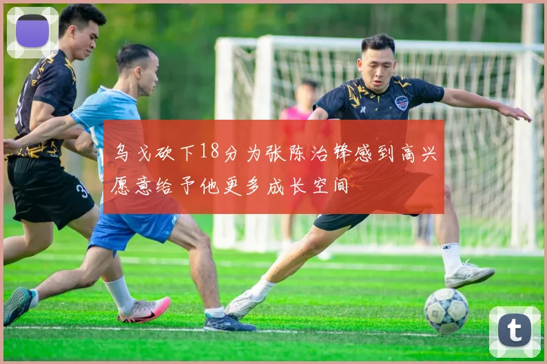 乌戈砍下18分为张陈治锋感到高兴愿意给予他更多成长空间