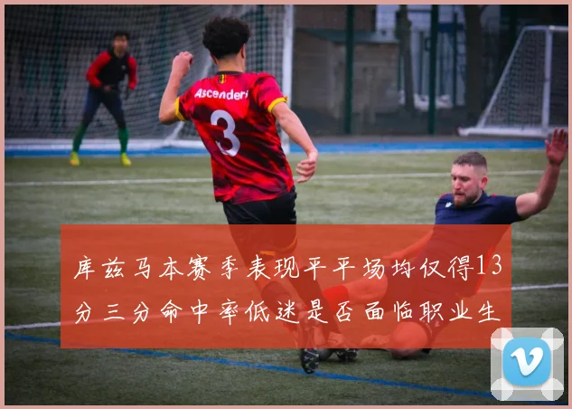 库兹马本赛季表现平平场均仅得13分三分命中率低迷是否面临职业生涯低谷