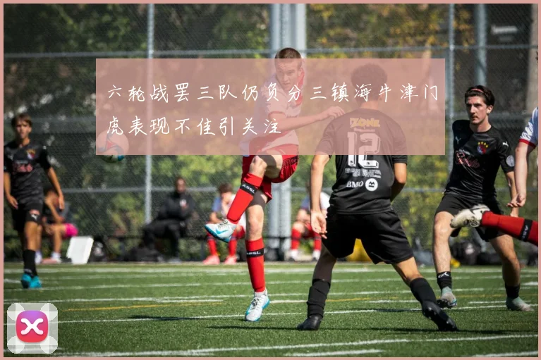 六轮战罢三队仍负分三镇海牛津门虎表现不佳引关注