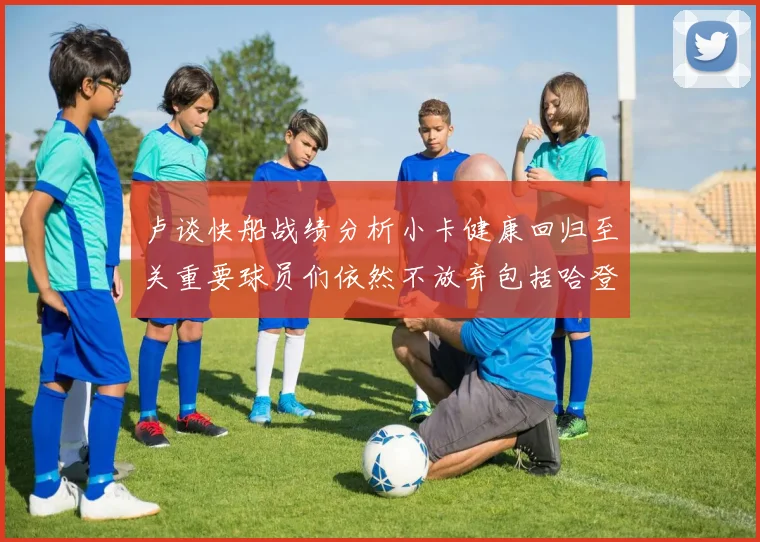 卢谈快船战绩分析小卡健康回归至关重要球员们依然不放弃包括哈登在内的努力