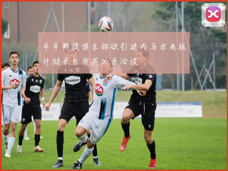 辛辛那提俱乐部欲引进内马尔老板计划亲自与其父亲洽谈