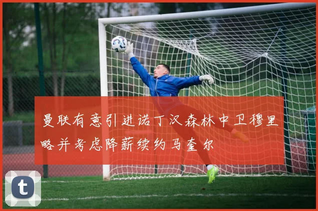 曼联有意引进诺丁汉森林中卫穆里略并考虑降薪续约马奎尔