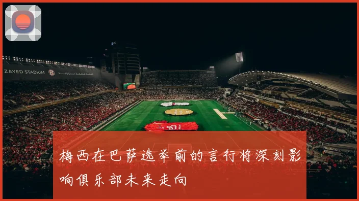 梅西在巴萨选举前的言行将深刻影响俱乐部未来走向
