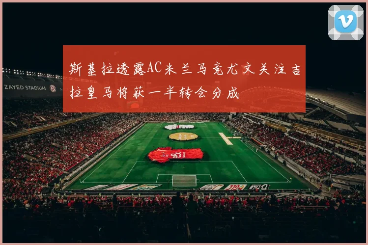 斯基拉透露AC米兰马竞尤文关注吉拉皇马将获一半转会分成