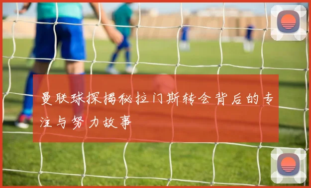 曼联球探揭秘拉门斯转会背后的专注与努力故事