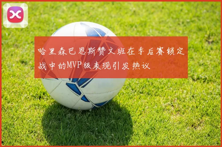 哈里森巴恩斯赞文班在季后赛锁定战中的MVP级表现引发热议