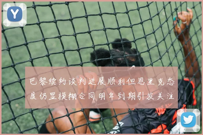 巴黎续约谈判进展顺利但恩里克态度仍显模糊合同明年到期引发关注