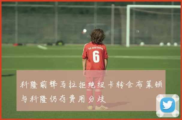 科隆前锋马拉拒绝纽卡转会布莱顿与科隆仍存费用分歧