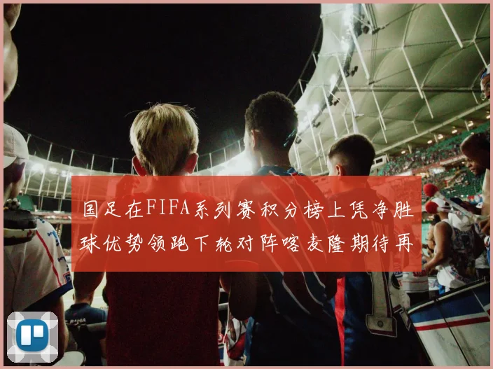 国足在FIFA系列赛积分榜上凭净胜球优势领跑下轮对阵喀麦隆期待再创佳绩