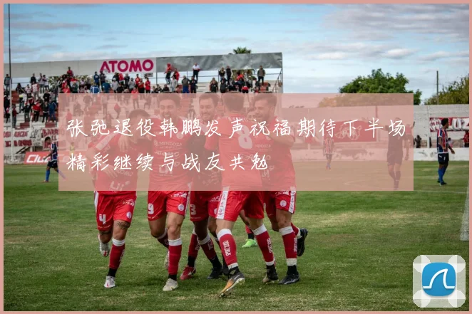 张弛退役韩鹏发声祝福期待下半场精彩继续与战友共勉
